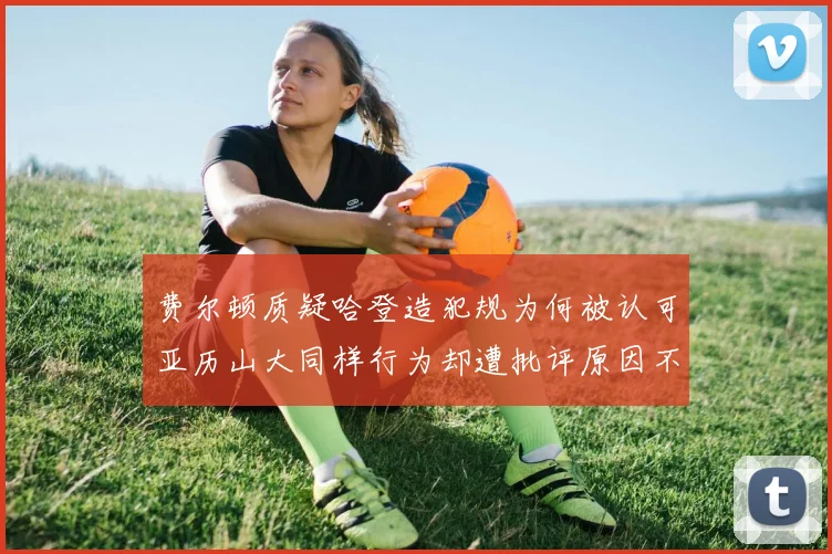 费尔顿质疑哈登造犯规为何被认可亚历山大同样行为却遭批评原因不明