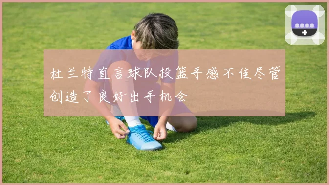 杜兰特直言球队投篮手感不佳尽管创造了良好出手机会