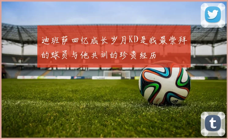 迪班萨回忆成长岁月KD是我最崇拜的球员与他共训的珍贵经历