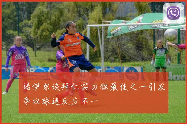 诺伊尔谈拜仁实力称最佳之一引发争议球迷反应不一