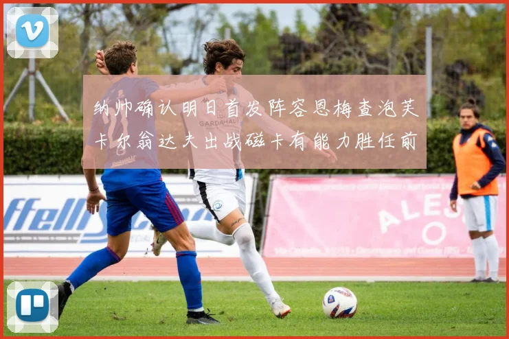 纳帅确认明日首发阵容恩梅查泡芙卡尔翁达夫出战磁卡有能力胜任前腰位置