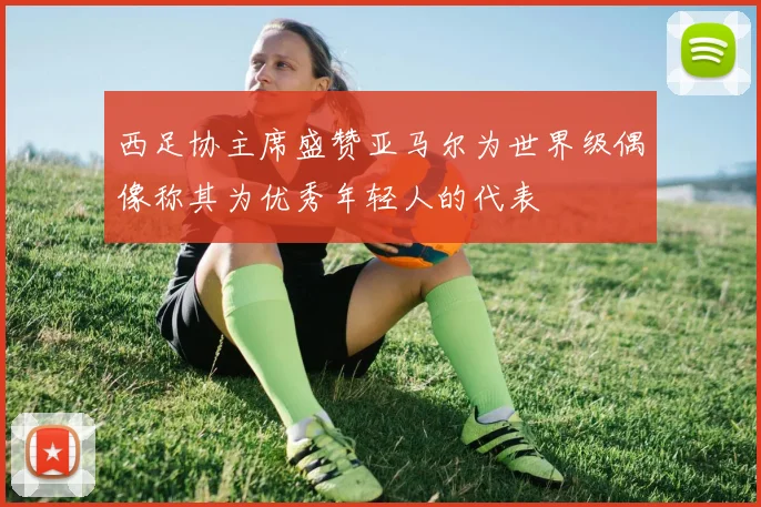 西足协主席盛赞亚马尔为世界级偶像称其为优秀年轻人的代表
