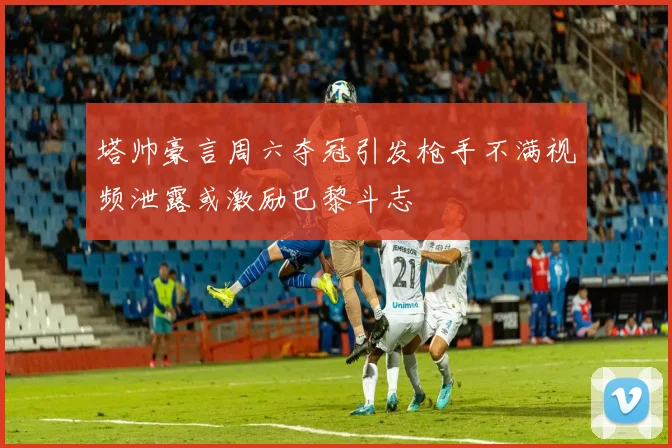 塔帅豪言周六夺冠引发枪手不满视频泄露或激励巴黎斗志