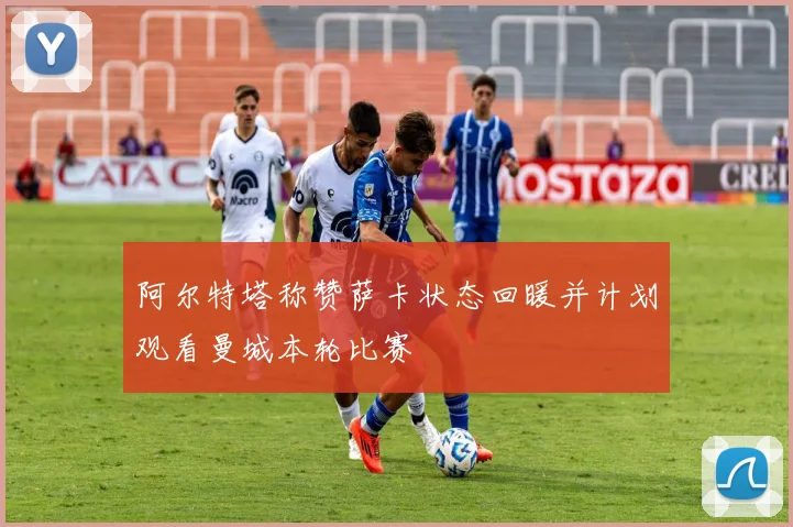 阿尔特塔称赞萨卡状态回暖并计划观看曼城本轮比赛