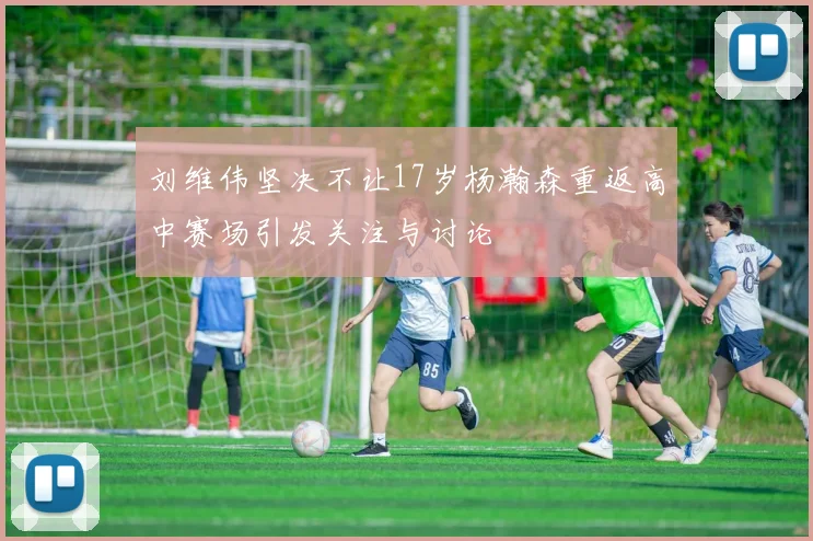 刘维伟坚决不让17岁杨瀚森重返高中赛场引发关注与讨论