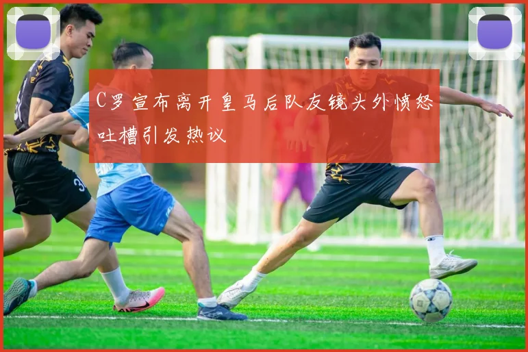 C罗宣布离开皇马后队友镜头外愤怒吐槽引发热议