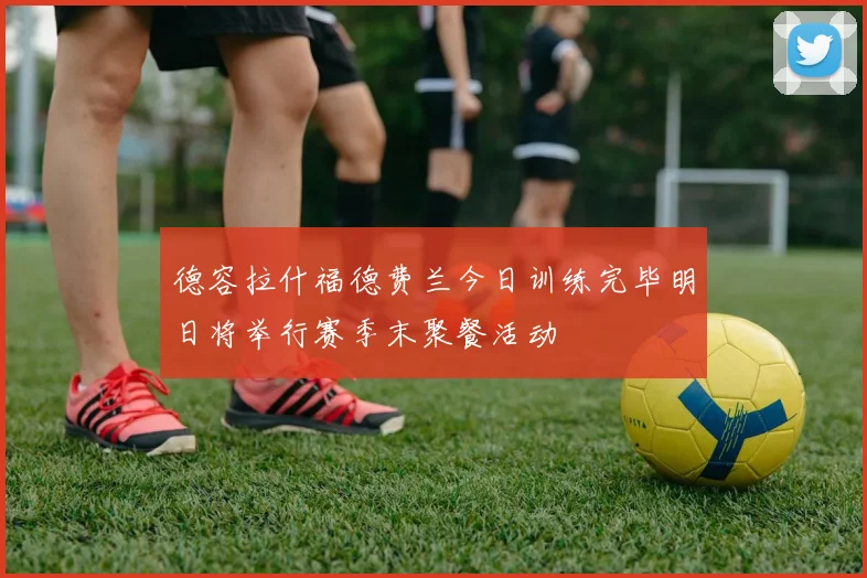 德容拉什福德费兰今日训练完毕明日将举行赛季末聚餐活动