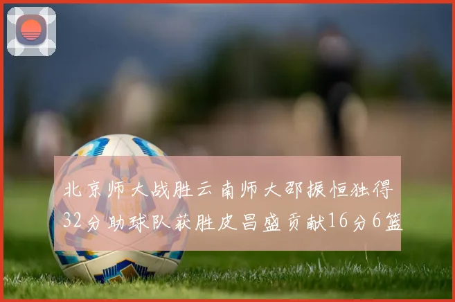北京师大战胜云南师大邵振恒独得32分助球队获胜皮昌盛贡献16分6篮板5助攻