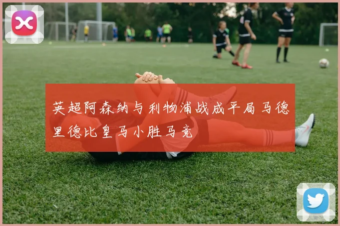 英超阿森纳与利物浦战成平局马德里德比皇马小胜马竞