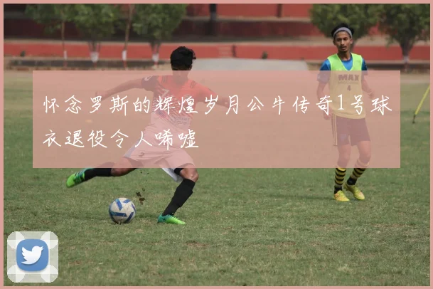 怀念罗斯的辉煌岁月公牛传奇1号球衣退役令人唏嘘