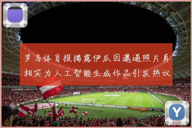 罗马体育报揭露伊瓜因邋遢照片真相实为人工智能生成作品引发热议