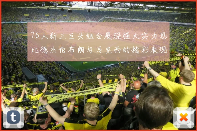 76人新三巨头组合展现强大实力恩比德杰伦布朗与马克西的精彩表现引发期待