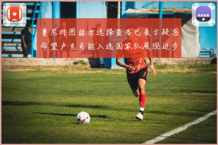 鲁尼对图赫尔选择查洛巴表示疑惑希望卢克肖能入选国家队展现进步
