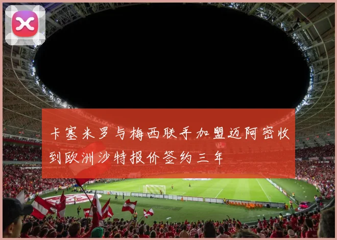 卡塞米罗与梅西联手加盟迈阿密收到欧洲沙特报价签约三年