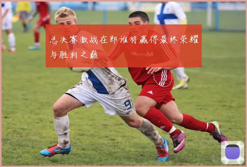 总决赛激战在即谁将赢得最终荣耀与胜利之巅