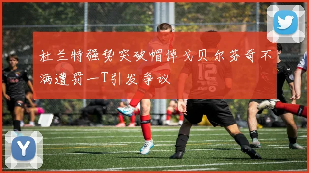 杜兰特强势突破帽掉戈贝尔芬奇不满遭罚一T引发争议
