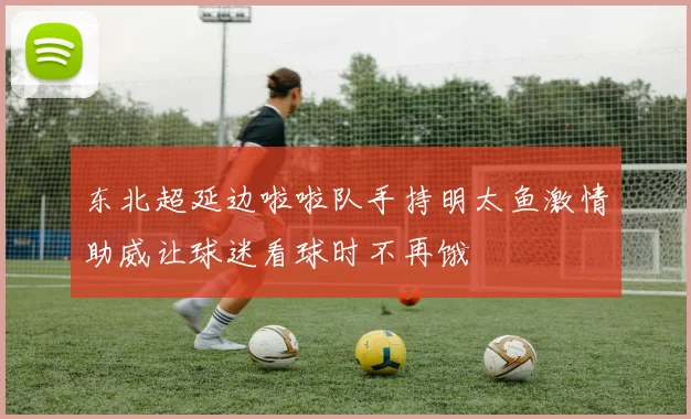 东北超延边啦啦队手持明太鱼激情助威让球迷看球时不再饿