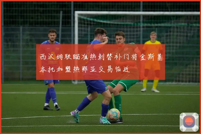 西汉姆联瞄准热刺替补门将金斯基本托加盟热那亚交易临近