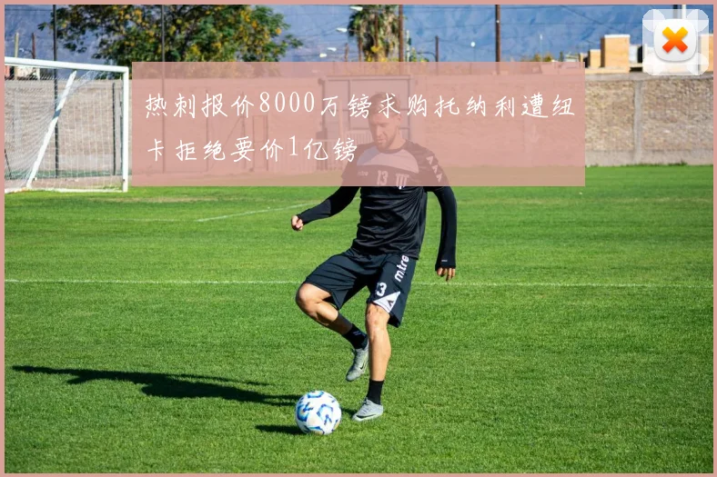 热刺报价8000万镑求购托纳利遭纽卡拒绝要价1亿镑