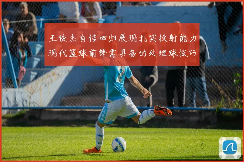 王俊杰自信回归展现扎实投射能力现代篮球前锋需具备的处理球技巧